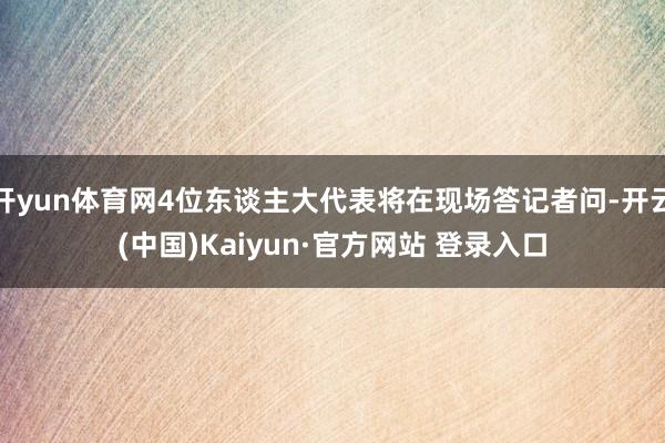 开yun体育网4位东谈主大代表将在现场答记者问-开云(中国)Kaiyun·官方网站 登录入口