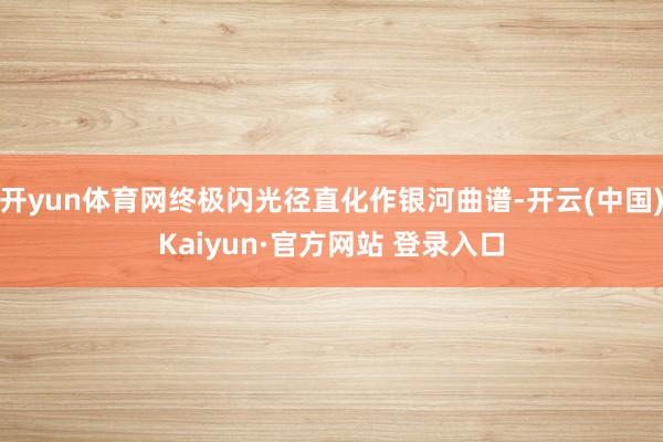 开yun体育网终极闪光径直化作银河曲谱-开云(中国)Kaiyun·官方网站 登录入口