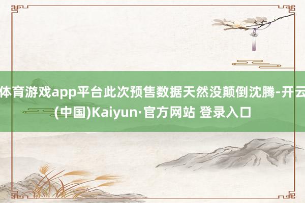 体育游戏app平台此次预售数据天然没颠倒沈腾-开云(中国)Kaiyun·官方网站 登录入口