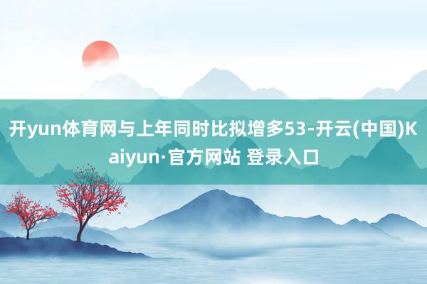 开yun体育网与上年同时比拟增多53-开云(中国)Kaiyun·官方网站 登录入口