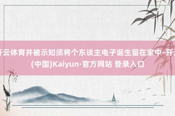 开云体育并被示知须将个东谈主电子诞生留在家中-开云(中国)Kaiyun·官方网站 登录入口