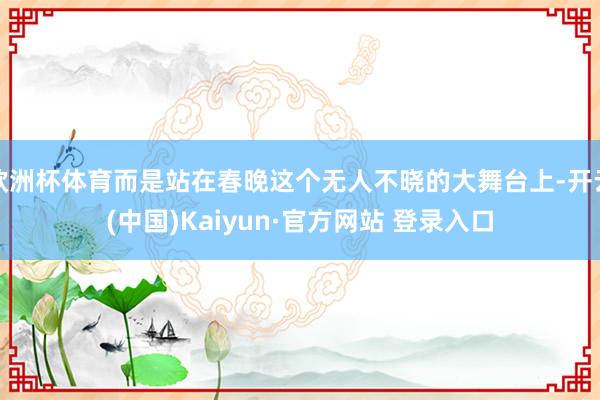 欧洲杯体育而是站在春晚这个无人不晓的大舞台上-开云(中国)Kaiyun·官方网站 登录入口