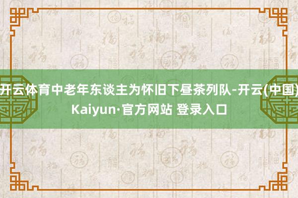 开云体育中老年东谈主为怀旧下昼茶列队-开云(中国)Kaiyun·官方网站 登录入口