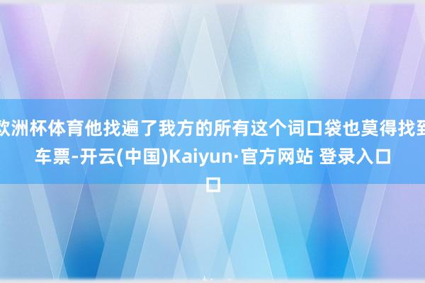 欧洲杯体育他找遍了我方的所有这个词口袋也莫得找到车票-开云(中国)Kaiyun·官方网站 登录入口