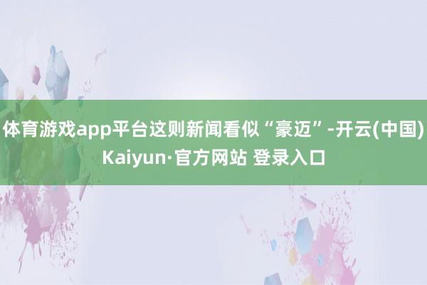 体育游戏app平台这则新闻看似“豪迈”-开云(中国)Kaiyun·官方网站 登录入口