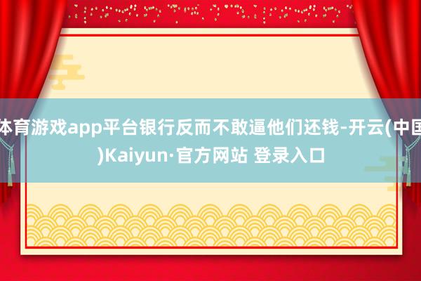 体育游戏app平台银行反而不敢逼他们还钱-开云(中国)Kaiyun·官方网站 登录入口