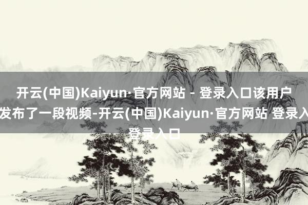 开云(中国)Kaiyun·官方网站 - 登录入口该用户还发布了一段视频-开云(中国)Kaiyun·官方网站 登录入口