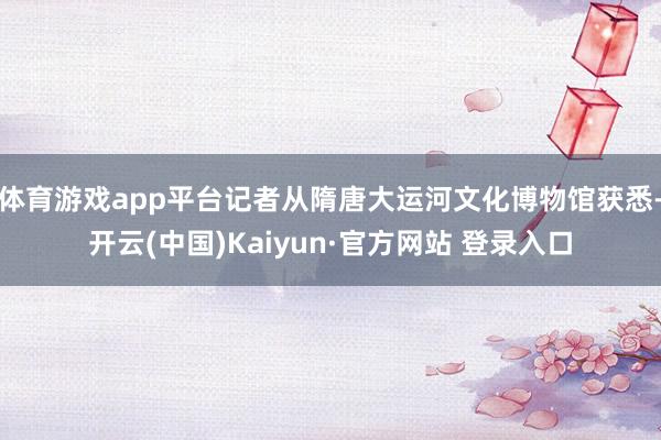 体育游戏app平台记者从隋唐大运河文化博物馆获悉-开云(中国)Kaiyun·官方网站 登录入口