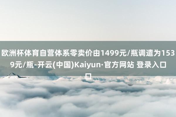 欧洲杯体育自营体系零卖价由1499元/瓶调遣为1539元/瓶-开云(中国)Kaiyun·官方网站 登录入口