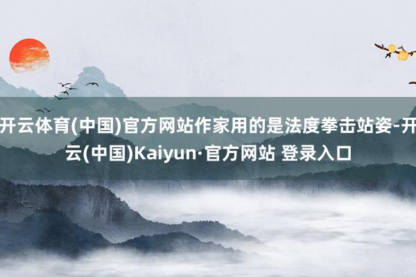 开云体育(中国)官方网站作家用的是法度拳击站姿-开云(中国)Kaiyun·官方网站 登录入口