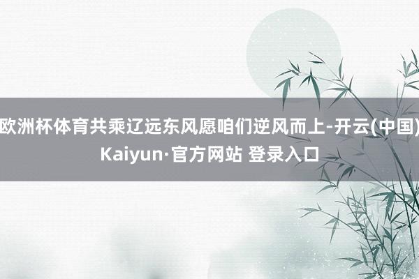 欧洲杯体育共乘辽远东风愿咱们逆风而上-开云(中国)Kaiyun·官方网站 登录入口