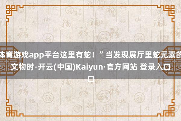 体育游戏app平台这里有蛇！”当发现展厅里蛇元素的文物时-开云(中国)Kaiyun·官方网站 登录入口