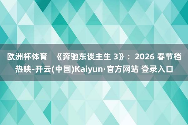 欧洲杯体育   《奔驰东谈主生 3》：2026 春节档热映-开云(中国)Kaiyun·官方网站 登录入口