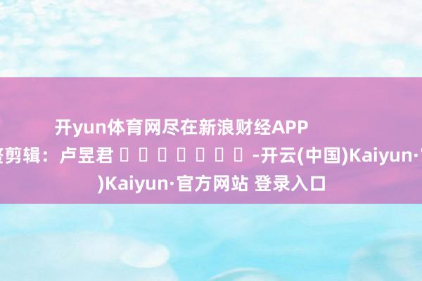 开yun体育网尽在新浪财经APP            						累赘剪辑：卢昱君 							-开云(中国)Kaiyun·官方网站 登录入口