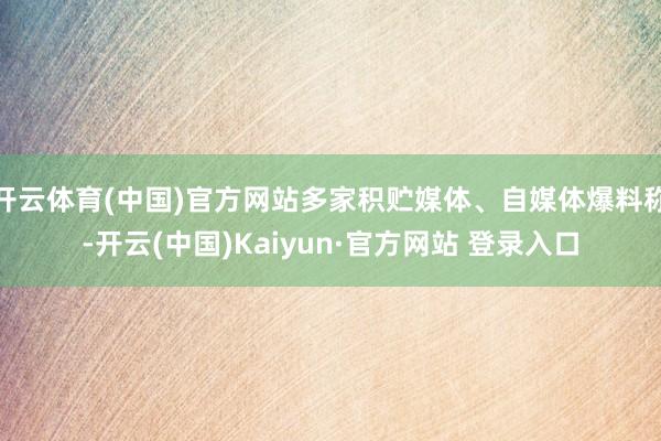 开云体育(中国)官方网站多家积贮媒体、自媒体爆料称-开云(中国)Kaiyun·官方网站 登录入口