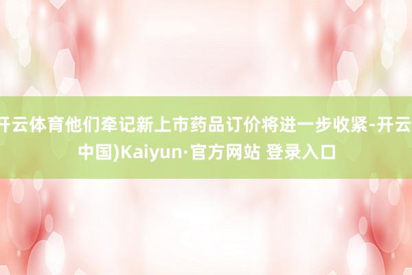 开云体育他们牵记新上市药品订价将进一步收紧-开云(中国)Kaiyun·官方网站 登录入口