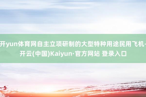 开yun体育网自主立项研制的大型特种用途民用飞机-开云(中国)Kaiyun·官方网站 登录入口