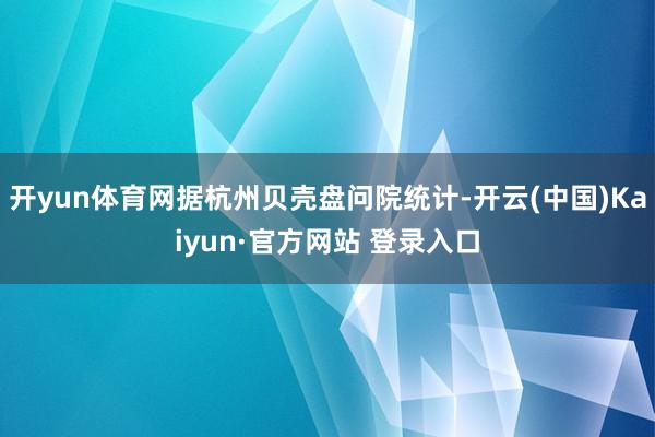 开yun体育网据杭州贝壳盘问院统计-开云(中国)Kaiyun·官方网站 登录入口