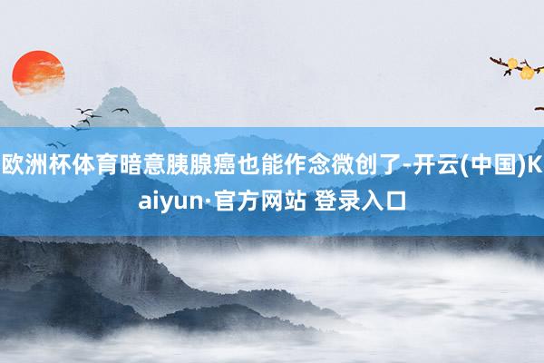 欧洲杯体育暗意胰腺癌也能作念微创了-开云(中国)Kaiyun·官方网站 登录入口