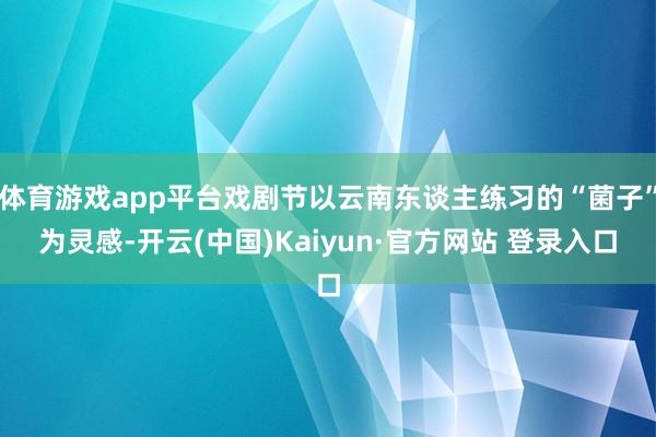 体育游戏app平台戏剧节以云南东谈主练习的“菌子”为灵感-开云(中国)Kaiyun·官方网站 登录入口