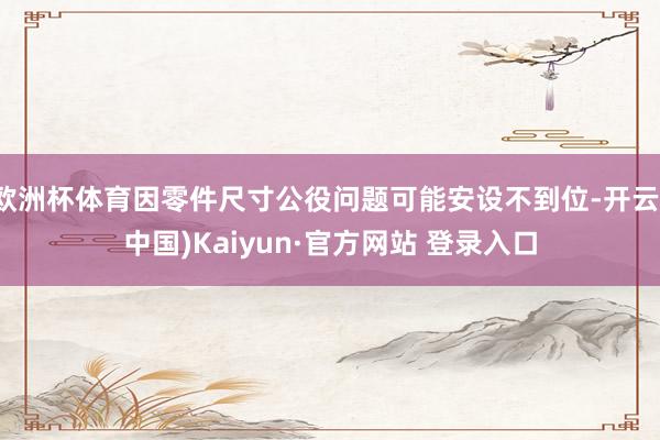 欧洲杯体育因零件尺寸公役问题可能安设不到位-开云(中国)Kaiyun·官方网站 登录入口