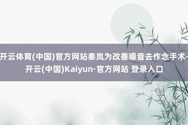 开云体育(中国)官方网站秦岚为改善嗓音去作念手术-开云(中国)Kaiyun·官方网站 登录入口