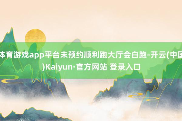 体育游戏app平台未预约顺利跑大厅会白跑-开云(中国)Kaiyun·官方网站 登录入口