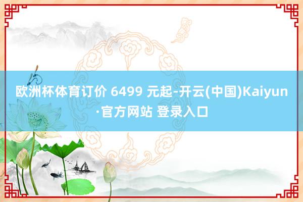 欧洲杯体育订价 6499 元起-开云(中国)Kaiyun·官方网站 登录入口