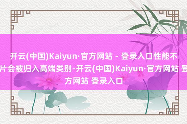 开云(中国)Kaiyun·官方网站 - 登录入口性能不凡的芯片会被归入高端类别-开云(中国)Kaiyun·官方网站 登录入口