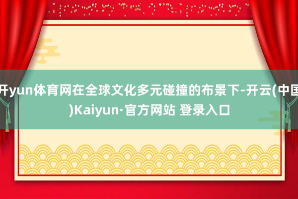 开yun体育网在全球文化多元碰撞的布景下-开云(中国)Kaiyun·官方网站 登录入口