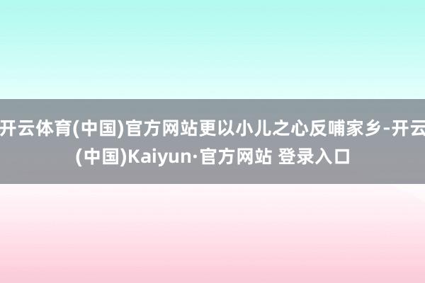 开云体育(中国)官方网站更以小儿之心反哺家乡-开云(中国)Kaiyun·官方网站 登录入口