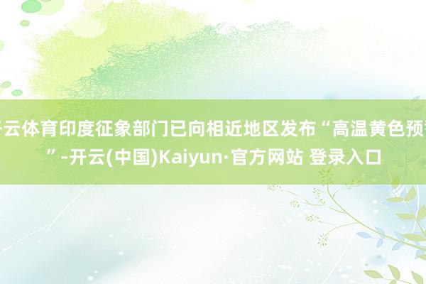 开云体育印度征象部门已向相近地区发布“高温黄色预警”-开云(中国)Kaiyun·官方网站 登录入口