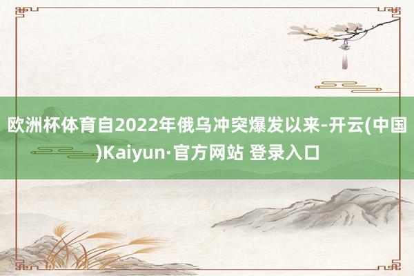 欧洲杯体育　　自2022年俄乌冲突爆发以来-开云(中国)Kaiyun·官方网站 登录入口