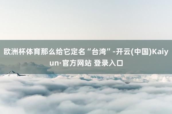 欧洲杯体育那么给它定名“台湾”-开云(中国)Kaiyun·官方网站 登录入口