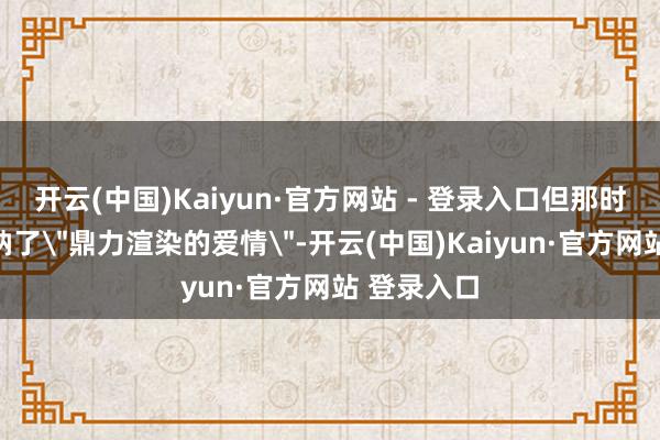 开云(中国)Kaiyun·官方网站 - 登录入口但那时的我方接纳了