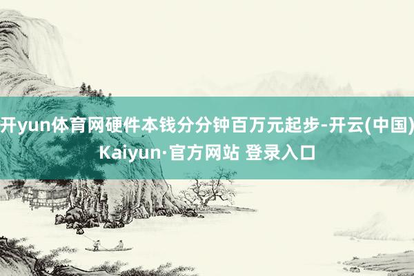 开yun体育网硬件本钱分分钟百万元起步-开云(中国)Kaiyun·官方网站 登录入口