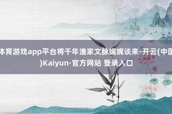 体育游戏app平台将千年渔家文脉娓娓谈来-开云(中国)Kaiyun·官方网站 登录入口
