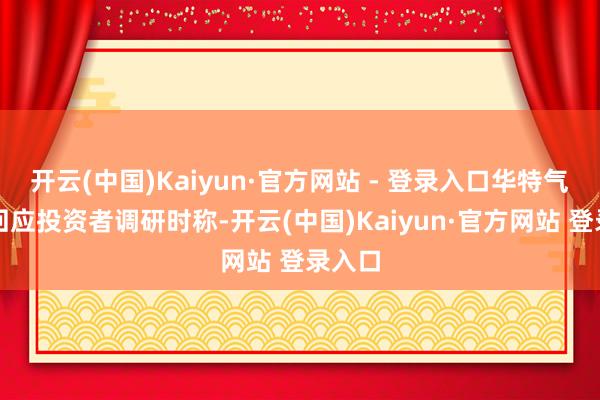 开云(中国)Kaiyun·官方网站 - 登录入口华特气体在回应投资者调研时称-开云(中国)Kaiyun·官方网站 登录入口