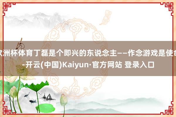 欧洲杯体育丁磊是个即兴的东说念主——作念游戏是使命-开云(中国)Kaiyun·官方网站 登录入口