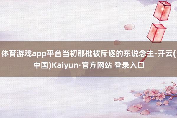 体育游戏app平台当初那批被斥逐的东说念主-开云(中国)Kaiyun·官方网站 登录入口