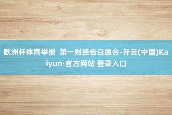 欧洲杯体育举报  第一财经告白融合-开云(中国)Kaiyun·官方网站 登录入口