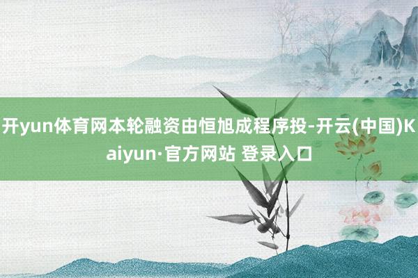 开yun体育网本轮融资由恒旭成程序投-开云(中国)Kaiyun·官方网站 登录入口