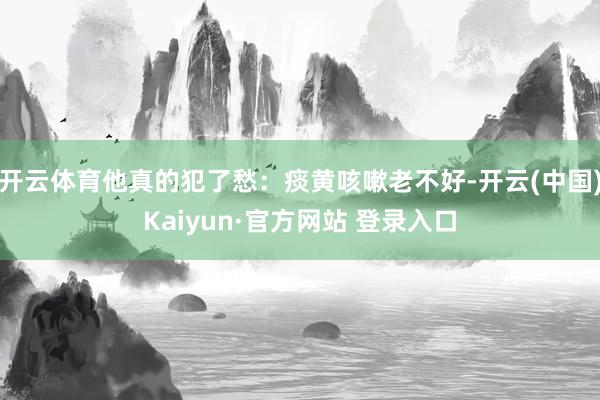 开云体育他真的犯了愁：痰黄咳嗽老不好-开云(中国)Kaiyun·官方网站 登录入口
