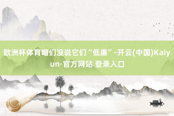 欧洲杯体育咱们没说它们“低廉”-开云(中国)Kaiyun·官方网站 登录入口