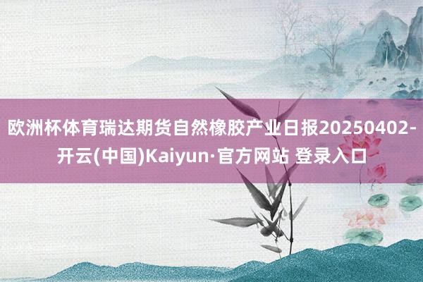 欧洲杯体育瑞达期货自然橡胶产业日报20250402-开云(中国)Kaiyun·官方网站 登录入口
