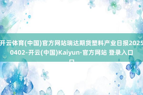 开云体育(中国)官方网站瑞达期货塑料产业日报20250402-开云(中国)Kaiyun·官方网站 登录入口
