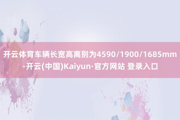 开云体育车辆长宽高离别为4590/1900/1685mm-开云(中国)Kaiyun·官方网站 登录入口