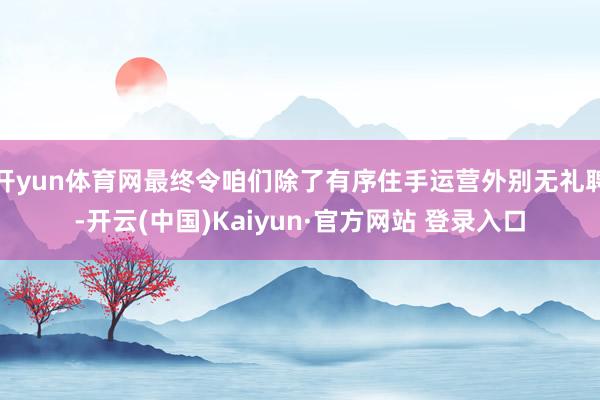 开yun体育网最终令咱们除了有序住手运营外别无礼聘-开云(中国)Kaiyun·官方网站 登录入口