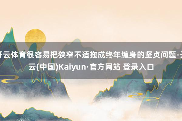 开云体育很容易把狭窄不适拖成终年缠身的坚贞问题-开云(中国)Kaiyun·官方网站 登录入口