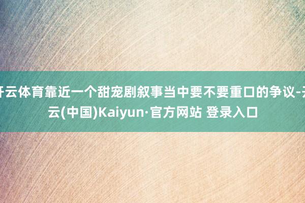开云体育靠近一个甜宠剧叙事当中要不要重口的争议-开云(中国)Kaiyun·官方网站 登录入口